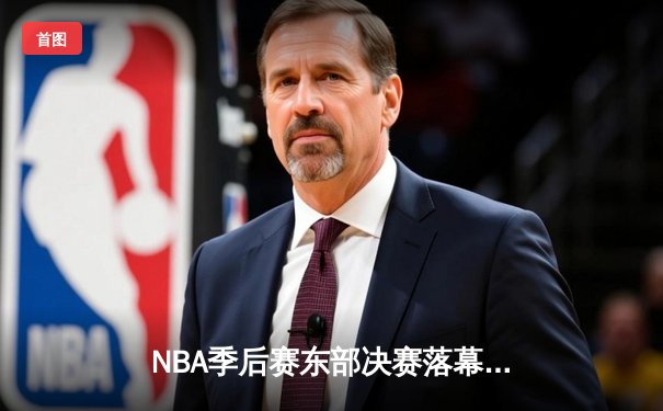 NBA季后赛东部决赛落幕，凯尔特人主场力克步行者晋级总决赛