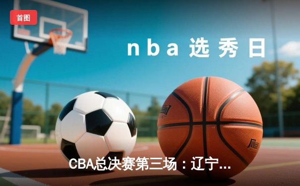 CBA总决赛第三场：辽宁本钢加时险胜广东东莞大益，总比分2-1领先