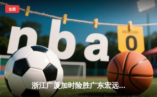 浙江广厦加时险胜广东宏远 孙铭徽35分导演惊天逆转